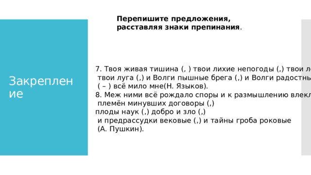  Перепишите предложения, расставляя знаки препинания . Закрепление 7. Твоя живая тишина (, ) твои лихие непогоды (,) твои леса (,)  твои луга (,) и Волги пышные брега (,) и Волги радостные воды  ( – ) всё мило мне(Н. Языков). 8. Меж ними всё рождало споры и к размышлению влекло (:)  племён минувших договоры (,) плоды наук (,) добро и зло (,)  и предрассудки вековые (,) и тайны гроба роковые  (А. Пушкин). 