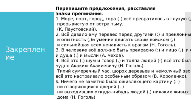  Перепишите предложения, расставляя знаки препинания . Море, порт, город, гора (-) всё превратилось в глухую (,)  прерывистую от ветра тьму.  (К. Паустовский). 2. Всё давало ему перевес перед другими (:) и преклонные горы (,)  и опытность (,)и умение двигать своим войском (,)  и сильнейшая всех ненависть к врагам (Н. Гоголь). 3. В человеке всё должно быть прекрасно (:) и лицо (,) и одежда (,) и душа (,) и мысли (А. Чехов). 4. Всё это (:) шум и говор (,) и толпа людей (-) всё это было как-то чудно Акакию Акакиевичу (Н. Гоголь).  Тихий сумеречный час, шорох деревьев и немолчный звон воды (-) всё это настраивало особенным образом (В. Короленко). 6 . Ничего не заметно было оживляющего картину (: )  ни отворяющихся дверей (, )  ни выходивших откуда-нибудь людей (,) никаких живых хлопот и забот  дома (Н. Гоголь) Закрепление 