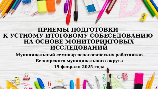 ПРИЕМЫ ПОДГОТОВКИ  К УСТНОМУ ИТОГОВОМУ СОБЕСЕДОВАНИЮ  НА ОСНОВЕ МОНИТОРИНГОВЫХ ИССЛЕДОВАНИЙ Муниципальный семинар педагогических работников Белоярского муниципального округа 19 февраля 2025 года Байкалова Елена Васильевна 