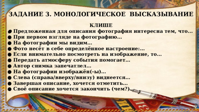 ЗАДАНИЕ 3. МОНОЛОГИЧЕСКОЕ ВЫСКАЗЫВАНИЕ КЛИШЕ ● Предложенная для описания фотография интересна тем, что... ● При первом взгляде на фотографию… ● На фотографии мы видим… ● Фото несёт в себе определённое настроение:… ● Если внимательно посмотреть на изображение, то… ● Передать атмосферу события помогает… ● Автор снимка запечатлел… ● На фотографии изображён(-ы)… ● Слева (справа/вверху/внизу) виднеется… ● Завершая описание, хочется отметить… ● Своё описание хочется закончить (чем?)… Байкалова Елена Васильевна 