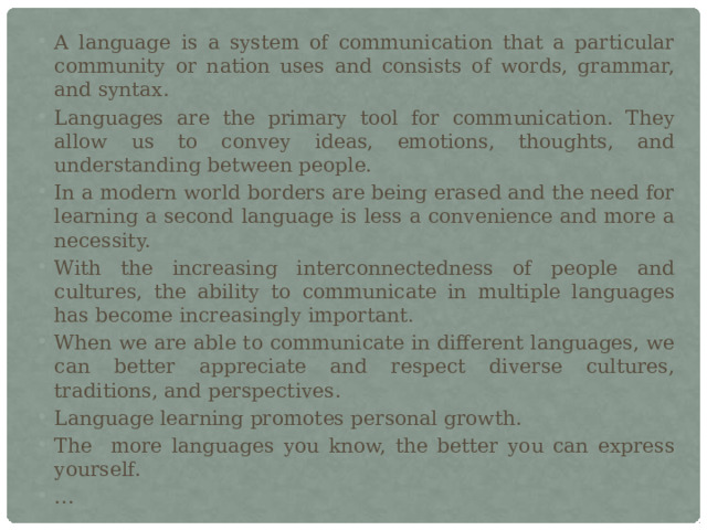 A language is a system of communication that a particular community or nation uses and consists of words, grammar, and syntax. Languages are the primary tool for communication. They allow us to convey ideas, emotions, thoughts, and understanding between people. In a modern world borders are being erased and the need for learning a second language is less a convenience and more a necessity. With the increasing interconnectedness of people and cultures, the ability to communicate in multiple languages has become increasingly important. When we are able to communicate in different languages, we can better appreciate and respect diverse cultures, traditions, and perspectives. Language learning promotes personal growth. The more languages you know, the better you can express yourself. … 