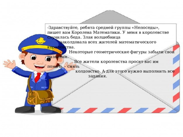 -Здравствуйте, ребята средней группы «Непоседы», пишет вам Королева Математики. У меня в королевстве случилась беда. Злая волшебница  заколдовала всех жителей математического королевства.  Некоторые геометрические фигуры забыли свои названия.  Все жители королевства просят вас им помочь – снять  колдовство. А для этого нужно выполнить все  задания.   