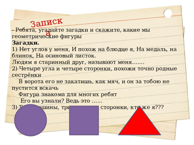  - Ребята, угадайте загадки и  скажите, какие мы геометрические фигуры Загадки. 1) Нет углов у меня, И похож на блюдце я, На медаль, на блинок, На осиновый листок. Людям я старинный друг, называют меня……. 2) Четыре угла и четыре сторонки, похожи точно родные сестрёнки  В ворота его не закатишь, как мяч, и он за тобою не пустится вскачь  Фигура знакома для многих ребят  Его вы узнали? Ведь это …… 3) Три вершины, три угла, три сторонки, кто же я??? Записка 