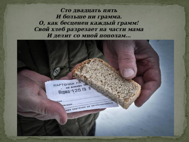 Сто двадцать пять И больше ни грамма. О, как бесценен каждый грамм! Свой хлеб разрезает на части мама И делит со мной пополам… 