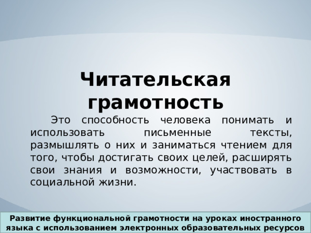 Читательская грамотность  Это способность человека понимать и использовать письменные тексты, размышлять о них и заниматься чтением для того, чтобы достигать своих целей, расширять свои знания и возможности, участвовать в социальной жизни. Развитие функциональной грамотности на уроках иностранного языка с использованием электронных образовательных ресурсов 