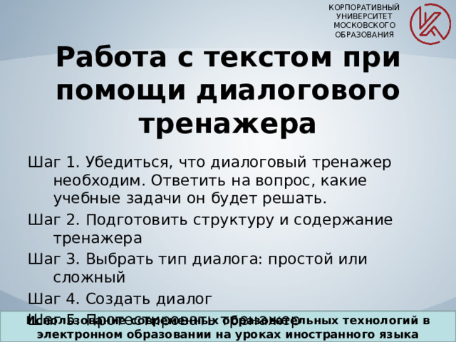 КОРПОРАТИВНЫЙ УНИВЕРСИТЕТ МОСКОВСКОГО ОБРАЗОВАНИЯ Работа с текстом при помощи диалогового тренажера Шаг 1. Убедиться, что диалоговый тренажер необходим. Ответить на вопрос, какие учебные задачи он будет решать. Шаг 2. Подготовить структуру и содержание тренажера Шаг 3. Выбрать тип диалога: простой или сложный Шаг 4. Создать диалог Шаг 5. Протестировать тренажер Использование современных образовательных технологий в электронном образовании на уроках иностранного языка 