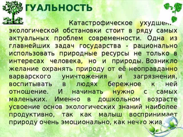 АКТУАЛЬНОСТЬ     Катастрофическое ухудшение экологической обстановки стоит в ряду самых актуальных проблем современности. Одна из главнейших задач государства - рационально использовать природные ресурсы не только в интересах человека, но и природы. Возникло желание охранять природу от её неоправданно варварского уничтожения и загрязнения, воспитывать в людях бережное к ней отношение. И начинать нужно с самых маленьких. Именно в дошкольном возрасте усвоение основ экологических знаний наиболее продуктивно, так как малыш воспринимает природу очень эмоционально, как нечто живое. 