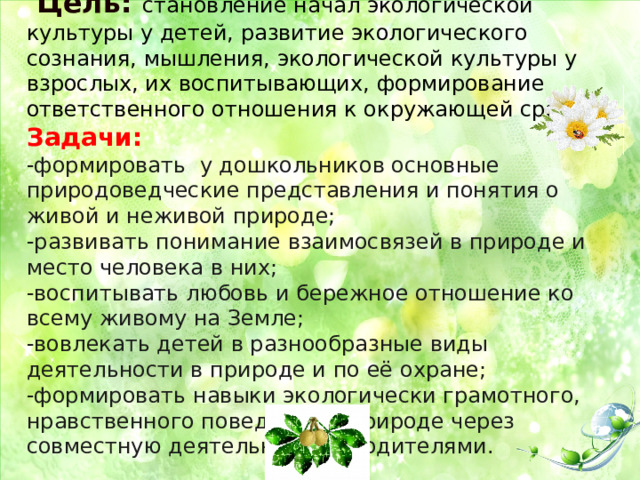              Цель: становление начал экологической культуры у детей, развитие экологического сознания, мышления, экологической культуры у взрослых, их воспитывающих, формирование ответственного отношения к окружающей среде.  Задачи:  -формировать у дошкольников основные природоведческие представления и понятия о живой и неживой природе;  -развивать понимание взаимосвязей в природе и место человека в них;  -воспитывать любовь и бережное отношение ко всему живому на Земле;  -вовлекать детей в разнообразные виды деятельности в природе и по её охране;  -формировать навыки экологически грамотного, нравственного поведения в природе через совместную деятельность с родителями.     