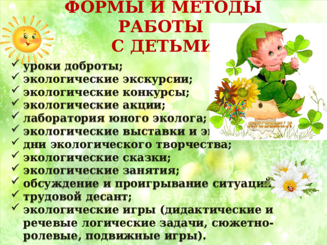 ФОРМЫ И МЕТОДЫ РАБОТЫ  С ДЕТЬМИ    уроки доброты; экологические экскурсии; экологические конкурсы; экологические акции; лаборатория юного эколога; экологические выставки и экспозиции; дни экологического творчества; экологические сказки; экологические занятия; обсуждение и проигрывание ситуаций; трудовой десант; экологические игры (дидактические и речевые логические задачи, сюжетно-ролевые, подвижные игры). 
