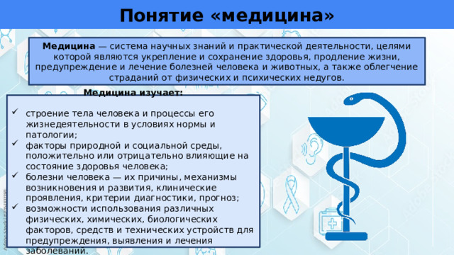 Понятие «медицина» Медицина — система научных знаний и практической деятельности, целями которой являются укрепление и сохранение здоровья, продление жизни, предупреждение и лечение болезней человека и животных, а также облегчение страданий от физических и психических недугов. Медицина изучает: строение тела человека и процессы его жизнедеятельности в условиях нормы и патологии; факторы природной и социальной среды, положительно или отрицательно влияющие на состояние здоровья человека; болезни человека — их причины, механизмы возникновения и развития, клинические проявления, критерии диагностики, прогноз; возможности использования различных физических, химических, биологических факторов, средств и технических устройств для предупреждения, выявления и лечения заболеваний. 