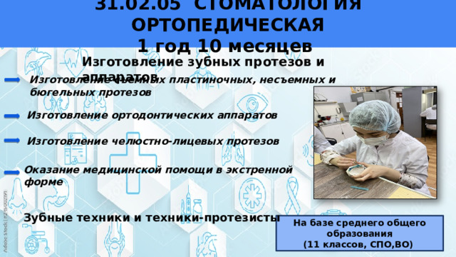 31.02.05 СТОМАТОЛОГИЯ ОРТОПЕДИЧЕСКАЯ  1 год 10 месяцев   Изготовление зубных протезов и аппаратов Изготовление съемных пластиночных, несъемных и бюгельных протезов Изготовление ортодонтических аппаратов Изготовление челюстно-лицевых протезов Оказание медицинской помощи в экстренной форме Зубные техники и техники-протезисты На базе среднего общего образования (11 классов, СПО,ВО) 
