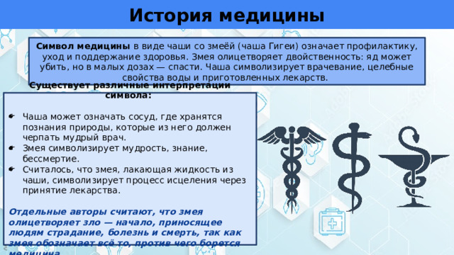 История медицины Символ медицины в виде чаши со змеёй (чаша Гигеи) означает профилактику, уход и поддержание здоровья. Змея олицетворяет двойственность: яд может убить, но в малых дозах — спасти. Чаша символизирует врачевание, целебные свойства воды и приготовленных лекарств. Существует различные интерпретации символа: Чаша может означать сосуд, где хранятся познания природы, которые из него должен черпать мудрый врач. Змея символизирует мудрость, знание, бессмертие. Считалось, что змея, лакающая жидкость из чаши, символизирует процесс исцеления через принятие лекарства. Отдельные авторы считают, что змея олицетворяет зло — начало, приносящее людям страдание, болезнь и смерть, так как змея обозначает всё то, против чего борется медицина 
