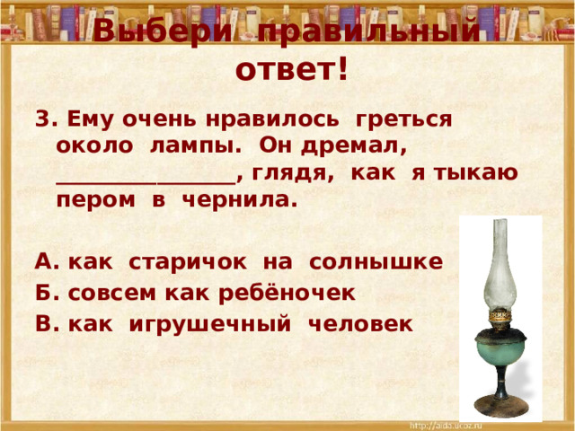 Выбери правильный ответ! 3. Ему очень нравилось греться около лампы. Он дремал, ________________, глядя, как я тыкаю пером в чернила.  А. как старичок на солнышке Б. совсем как ребёночек В. как игрушечный человек 
