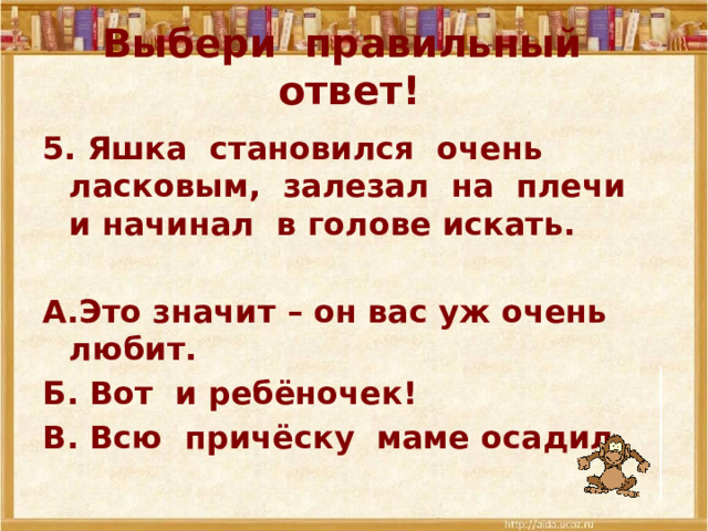 Выбери правильный ответ! 5. Яшка становился очень ласковым, залезал на плечи и начинал в голове искать.  А.Это значит – он вас уж очень любит. Б. Вот и ребёночек! В. Всю причёску маме осадил.  