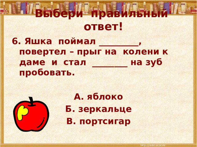 Выбери правильный ответ! 6. Яшка поймал _________, повертел – прыг на колени к даме и стал ________ на зуб пробовать.  А. яблоко Б. зеркальце В. портсигар 