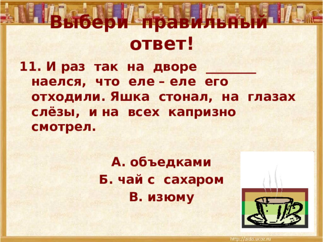 Выбери правильный ответ! 11. И раз так на дворе ________ наелся, что еле – еле его отходили. Яшка стонал, на глазах слёзы, и на всех капризно смотрел.  А. объедками Б. чай с сахаром В. изюму 