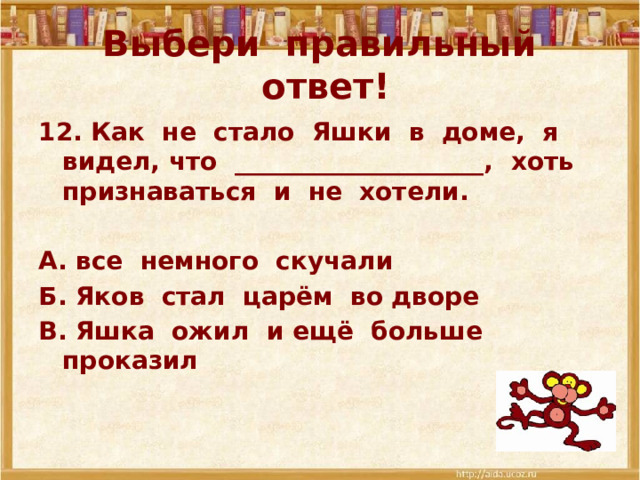 Выбери правильный ответ! 12. Как не стало Яшки в доме, я видел, что ____________________, хоть признаваться и не хотели.  А. все немного скучали Б. Яков стал царём во дворе В. Яшка ожил и ещё больше проказил 
