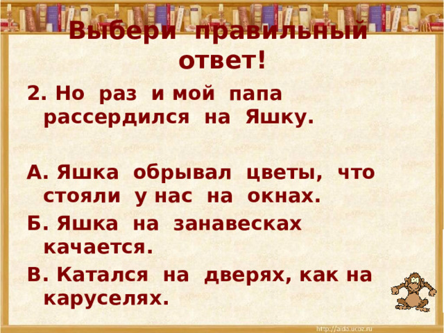 Выбери правильный ответ! 2. Но раз и мой папа рассердился на Яшку.  А. Яшка обрывал цветы, что стояли у нас на окнах. Б. Яшка на занавесках качается. В. Катался на дверях, как на каруселях. 