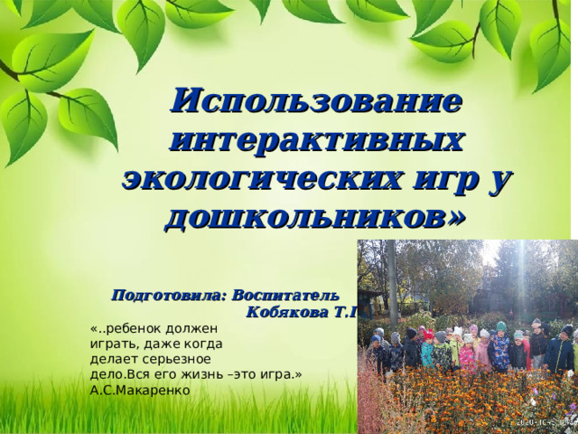 Использование интерактивных экологических игр у дошкольников»     Подготовила: Воспитатель  Кобякова Т.Г. «..ребенок должен играть, даже когда делает серьезное дело.Вся его жизнь –это игра.» А.С.Макаренко 
