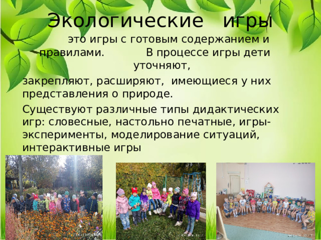 Экологические игры  это игры с готовым содержанием и правилами. В процессе игры дети уточняют, закрепляют, расширяют, имеющиеся у них представления о природе. Существуют различные типы дидактических игр: словесные, настольно печатные, игры-эксперименты, моделирование ситуаций, интерактивные игры 