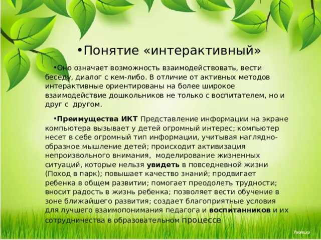 Понятие «интерактивный»  Оно означает возможность взаимодействовать, вести беседу, диалог с кем-либо. В отличие от активных методов интерактивные ориентированы на более широкое взаимодействие дошкольников не только с воспитателем, но и друг с другом. Преимущества ИКТ  Представление информации на экране компьютера вызывает у детей огромный интерес; компьютер несет в себе огромный тип информации, учитывая наглядно- образное мышление детей; происходит активизация непроизвольного внимания, моделирование жизненных ситуаций, которые нельзя  увидеть  в повседневной жизни (Поход в парк); повышает качество знаний; продвигает ребенка в общем развитии; помогает преодолеть трудности; вносит радость в жизнь ребенка; позволяет вести обучение в зоне ближайшего развития; создает благоприятные условия для лучшего взаимопонимания педагога и  воспитанников  и их сотрудничества в образовательном процессе 