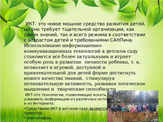 ИКТ- это новое мощное средство развития детей, но оно требует тщательной организации, как самих знаний, так и всего режима в соответствии с возрастом детей и требованиями САНПина. Использование информационно-коммуникационных технологий в детском саду становится все более актуальными и играет особую роль в развитии личности ребенка, т. к. позволяет в игровой, доступной и привлекательной для детей форме достигнуть нового качества знаний, стимулируя познавательную активность, развивая логическое мышление и творческие способности  ИКТ-это технологии, позволяющие искать, обрабатывать и усваивать информацию из различных источников, в том числе и из Интернета. Средствами ИКТ в детском саду, являются : мультимедийный проектор,  магнитофон,  видеокамера,  фотоаппарат, компьютер. 