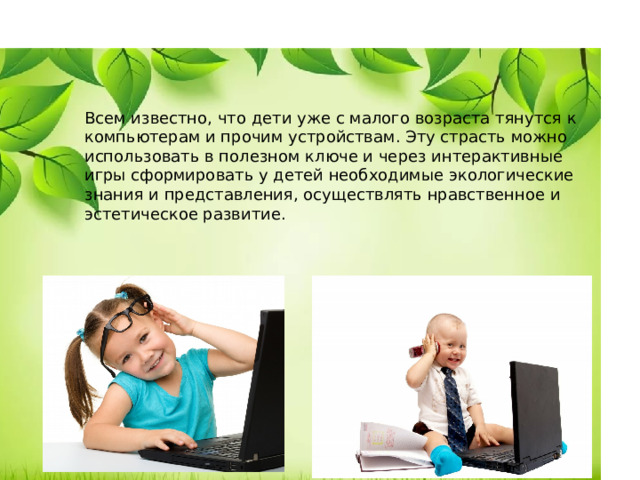 Всем известно, что дети уже с малого возраста тянутся к компьютерам и прочим устройствам. Эту страсть можно использовать в полезном ключе и через интерактивные игры сформировать у детей необходимые экологические знания и представления, осуществлять нравственное и эстетическое развитие.   