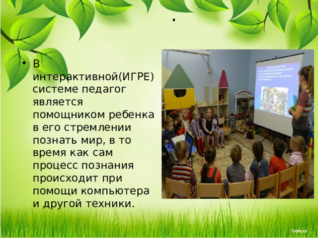 .   В интерактивной(ИГРЕ) системе педагог является помощником ребенка в его стремлении познать мир, в то время как сам процесс познания происходит при помощи компьютера и другой техники.  