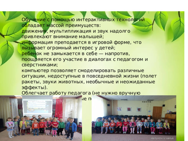 Обучение с помощью интерактивных технологий обладает массой преимуществ: движения, мультипликация и звук надолго привлекают внимание малышей; информация преподается в игровой форме, что вызывает огромный интерес у детей; ребенок не замыкается в себе — напротив, поощряется его участие в диалогах с педагогом и сверстниками; компьютер позволяет смоделировать различные ситуации, недоступные в повседневной жизни (полет ракеты, звуки животных, необычные и неожиданные эффекты). Облегчает работу педагога (не нужно вручную изготавливать наглядные пособия) 