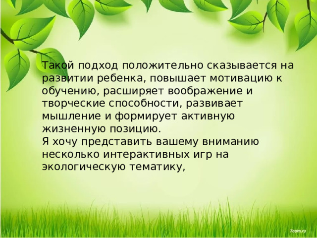 Такой подход положительно сказывается на развитии ребенка, повышает мотивацию к обучению, расширяет воображение и творческие способности, развивает мышление и формирует активную жизненную позицию. Я хочу представить вашему вниманию несколько интерактивных игр на экологическую тематику, 