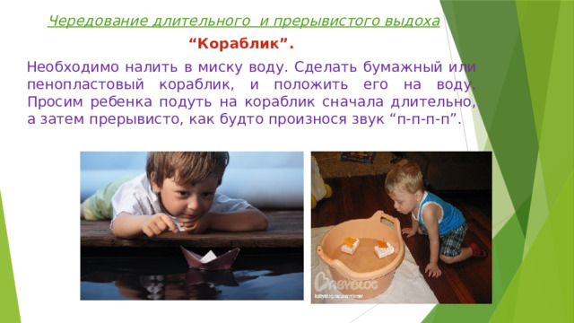Чередование длительного и прерывистого выдоха “ Кораблик”.   Необходимо налить в миску воду. Сделать бумажный или пенопластовый кораблик, и положить его на воду. Просим ребенка подуть на кораблик сначала длительно, а затем прерывисто, как будто произнося звук “п-п-п-п”. 