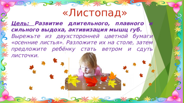 «Листопад» Цель: Развитие длительного, плавного и сильного выдоха, активизация мышц губ. Вырежьте из двухсторонней цветной бумаги «осенние листья». Разложите их на столе, затем предложите ребёнку стать ветром и сдуть листочки. 