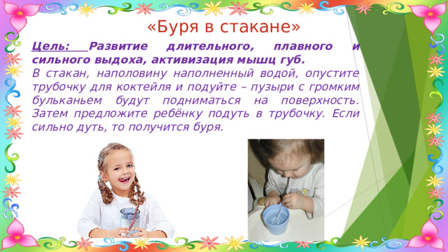 «Буря в стакане» Цель: Развитие длительного, плавного и сильного выдоха, активизация мышц губ. В стакан, наполовину наполненный водой, опустите трубочку для коктейля и подуйте – пузыри с громким бульканьем будут подниматься на поверхность. Затем предложите ребёнку подуть в трубочку. Если сильно дуть, то получится буря. 