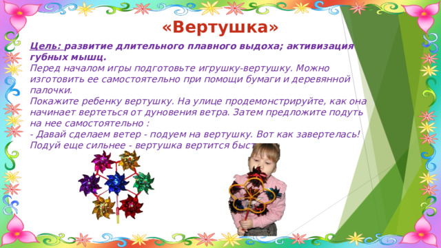 «Вертушка» Цель: развитие длительного плавного выдоха; активизация губных мышц. Перед началом игры подготовьте игрушку-вертушку. Можно изготовить ее самостоятельно при помощи бумаги и деревянной палочки. Покажите ребенку вертушку. На улице продемонстрируйте, как она начинает вертеться от дуновения ветра. Затем предложите подуть на нее самостоятельно : - Давай сделаем ветер - подуем на вертушку. Вот как завертелась! Подуй еще сильнее - вертушка вертится быстрее. 