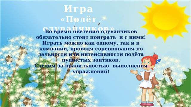 Игра  «Полёт одуванчиков» Во время цветения одуванчиков обязательно стоит поиграть и с ними!  Играть можно как одному, так и в компании, проводя соревнования по дальности или интенсивности полёта пушистых зонтиков.  Следим за правильностью выполнения упражнений! 