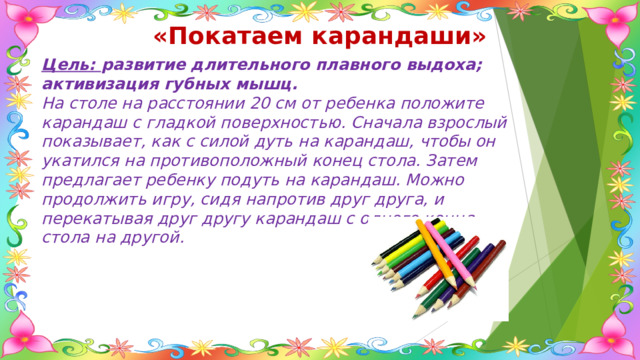 «Покатаем карандаши» Цель: развитие длительного плавного выдоха; активизация губных мышц. На столе на расстоянии 20 см от ребенка положите карандаш с гладкой поверхностью. Сначала взрослый показывает, как с силой дуть на карандаш, чтобы он укатился на противоположный конец стола. Затем предлагает ребенку подуть на карандаш. Можно продолжить игру, сидя напротив друг друга, и перекатывая друг другу карандаш с одного конца стола на другой. 