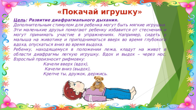 «Покачай игрушку» Цель : Развитие диафрагмального дыхания. Дополнительным стимулом для ребенка могут быть мягкие игрушки. Эти маленькие друзья помогают ребенку избавится от стеснения и могут принимать участие в упражнениях. Например, сидеть у малыша на животике и приподниматься вверх во время глубокого вдоха, опускаться вниз во время выдоха. Ребенку, находящемуся в положении лежа, кладут на живот в области диафрагмы легкую игрушку. Вдох и выдох – через нос. Взрослый произносит рифмовку:  Качели вверх (вдох),  Качели вниз (выдох),  Крепче ты, дружок, держись. 
