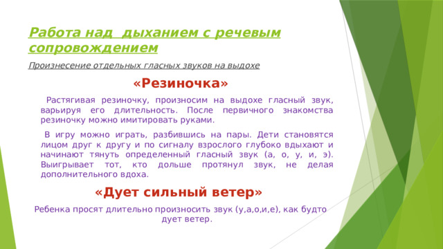 Работа над дыханием с речевым сопровождением Произнесение отдельных гласных звуков на выдохе «Резиночка»  Растягивая резиночку, произносим на выдохе гласный звук, варьируя его длительность. После первичного знакомства резиночку можно имитировать руками.  В игру можно играть, разбившись на пары. Дети становятся лицом друг к другу и по сигналу взрослого глубоко вдыхают и начинают тянуть определенный гласный звук (а, о, у, и, э). Выигрывает тот, кто дольше протянул звук, не делая дополнительного вдоха. «Дует сильный ветер»  Ребенка просят длительно произносить звук (у,а,о,и,е), как будто дует ветер. 