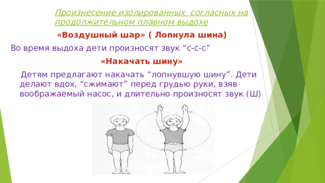 Произнесение изолированных согласных на продолжительном плавном выдохе «Воздушный шар» ( Лопнула шина) Во время выдоха дети произносят звук “с-с-с” «Накачать шину»  Детям предлагают накачать “лопнувшую шину”. Дети делают вдох, “сжимают” перед грудью руки, взяв воображаемый насос, и длительно произносят звук (Ш) 