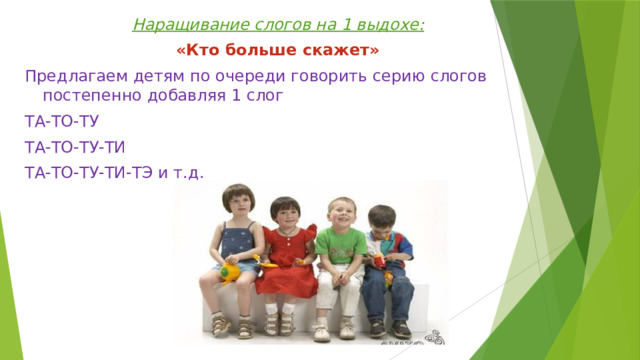 Наращивание слогов на 1 выдохе: «Кто больше скажет» Предлагаем детям по очереди говорить серию слогов постепенно добавляя 1 слог ТА-ТО-ТУ ТА-ТО-ТУ-ТИ ТА-ТО-ТУ-ТИ-ТЭ и т.д. 
