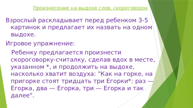 Произнесение на выдохе слов, скороговорок Взрослый раскладывает перед ребенком 3-5 картинок и предлагает их назвать на одном выдохе. Игровое упражнение:  Ребенку предлагается произнести скороговорку-считалку, сделав вдох в месте, указанном *, и продолжить на выдохе, насколько хватит воздуха: 