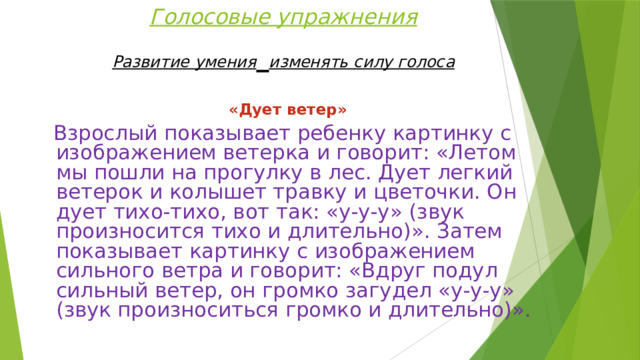 Голосовые упражнения  Развитие умения  изменять силу голоса    «Дует ветер»  Взрослый показывает ребенку картинку с изображением ветерка и говорит: «Летом мы пошли на прогулку в лес. Дует легкий ветерок и колышет травку и цветочки. Он дует тихо-тихо, вот так: «у-у-у» (звук произносится тихо и длительно)». Затем показывает картинку с изображением сильного ветра и говорит: «Вдруг подул сильный ветер, он громко загудел «у-у-у» (звук произноситься громко и длительно)». 
