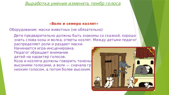 Выработка умения изменять тембр голоса « Волк и семеро козлят» Оборудование: маски животных (не обязательно)  Дети предварительно должны быть знакомы со сказкой, хорошо знать слова козы и волка, ответы козлят. Между детьми педагог распределяет роли и раздает маски.  Начинается игра-инсценировка.  Педагог обращает внимание  детей на характер голосов.  Коза и козлята должны говорить тоненькими,  высокими голосами, а волк — сначала грубым,  низким голосом, а потом более высоким. 