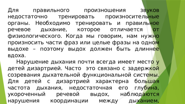 Для правильного произношения звуков недостаточно тренировать произносительные органы. Необходимо тренировать и правильное речевое дыхание, которое отличается от физиологического. Когда мы говорим, нам нужно произносить части фраз или целые фразы на одном выдохе – поэтому выдох должен быть длиннее вдоха.  Нарушение дыхания почти всегда имеет место у детей дизартрией. Часто это связано с задержкой созревания дыхательной функциональной системы. Для детей с дизартрией характерна большая частота дыхания, недостаточная его глубина, укороченный речевой выдох, наблюдаются нарушения координации между дыханием, фонацией и артикуляцией. 