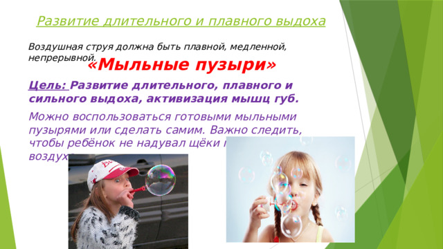 Развитие длительного и плавного выдоха Воздушная струя должна быть плавной, медленной, непрерывной. «Мыльные пузыри» Цель: Развитие длительного, плавного и сильного выдоха, активизация мышц губ. Можно воспользоваться готовыми мыльными пузырями или сделать самим. Важно следить, чтобы ребёнок не надувал щёки при выдувании воздуха.  