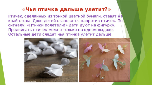 «Чья птичка дальше улетит?»  Птичек, сделанных из тонкой цветной бумаги, ставят на край стола. Двое детей становятся напротив птичек. По сигналу: «Птички полетели!» дети дуют на фигурку. Продвигать птичек можно только на одном выдохе. Остальные дети следят чья птичка улетит дальше. 