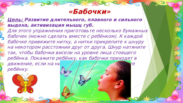 «Бабочки» Цель: Развитие длительного, плавного и сильного выдоха, активизация мышц губ. Для этого упражнения приготовьте несколько бумажных бабочек (можно сделать вместе с ребёнком). К каждой бабочке привяжите нитку, а нитки прикрепите к шнуру на некотором расстоянии друг от друга. Шнур натяните так, чтобы бабочки висели на уровне лица стоящего ребёнка. Покажите ребёнку, как бабочки приходят в движение, если на них подуть, а затем предложите ребёнку. 