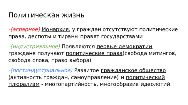 Политическая жизнь -(аграрное) Монархия , у граждан отсутствуют политические права, деспоты и тираны правят государствами -(индустриальное) Появляются первые демократии , граждане получают политические права (свобода митингов, свобода слова, право выбора) -(постиндустриальное) Развитое гражданское общество (активность граждан, самоуправление) и политический плюрализм - многопартийность, многообразие идеологий 