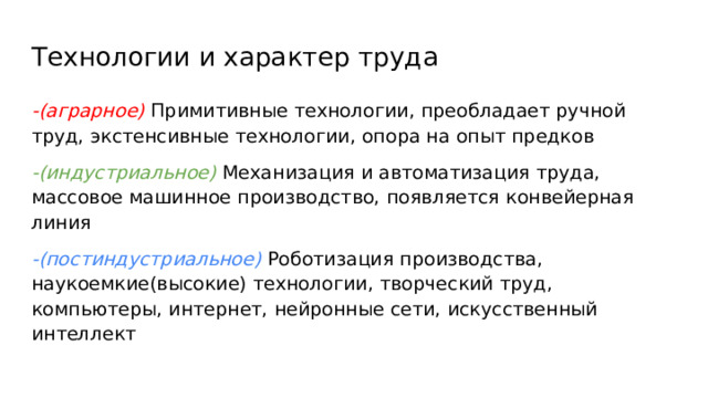 Технологии и характер труда -(аграрное) Примитивные технологии, преобладает ручной труд, экстенсивные технологии, опора на опыт предков -(индустриальное) Механизация и автоматизация труда, массовое машинное производство, появляется конвейерная линия -(постиндустриальное) Роботизация производства, наукоемкие(высокие) технологии, творческий труд, компьютеры, интернет, нейронные сети, искусственный интеллект 