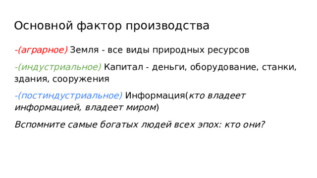 Основной фактор производства -(аграрное) Земля - все виды природных ресурсов -(индустриальное) Капитал - деньги, оборудование, станки, здания, сооружения -(постиндустриальное) Информация( кто владеет информацией, владеет миром ) Вспомните самые богатых людей всех эпох: кто они? 